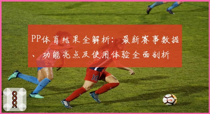 PP体育结果全解析：最新赛事数据、功能亮点及使用体验全面剖析
