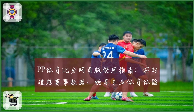 PP体育比分网页版使用指南：实时追踪赛事数据，畅享专业体育体验