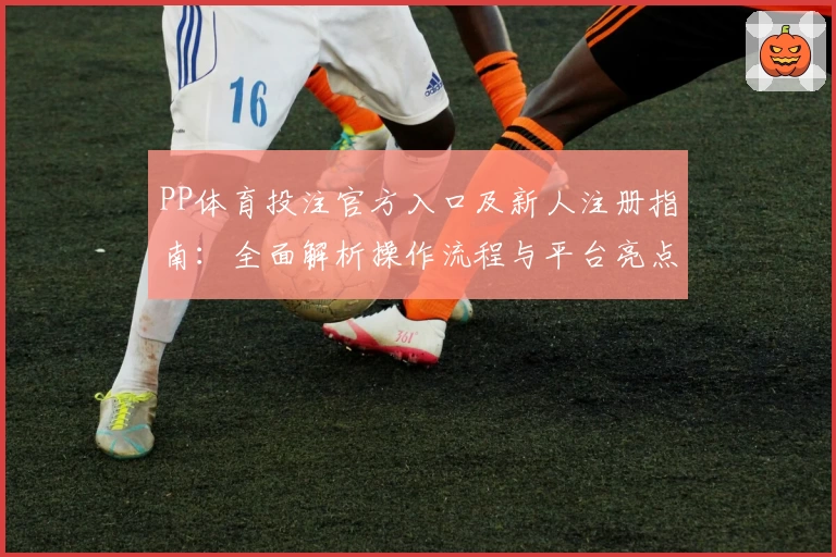PP体育投注官方入口及新人注册指南：全面解析操作流程与平台亮点