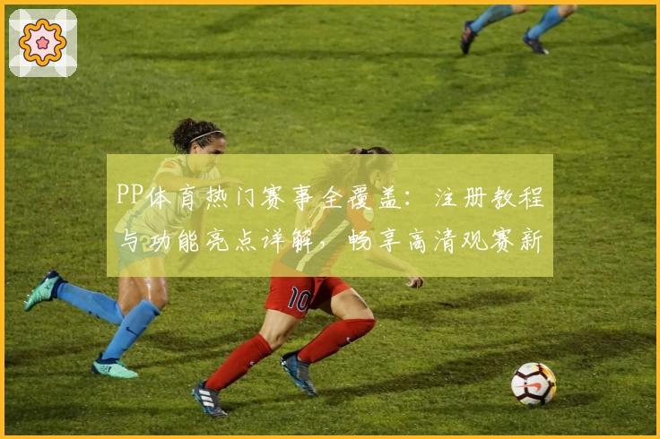 PP体育热门赛事全覆盖：注册教程与功能亮点详解，畅享高清观赛新体验