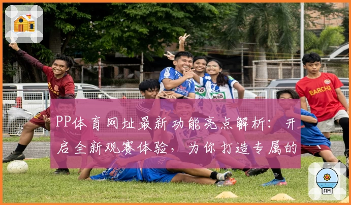 PP体育网址最新功能亮点解析：开启全新观赛体验，为你打造专属的体育世界